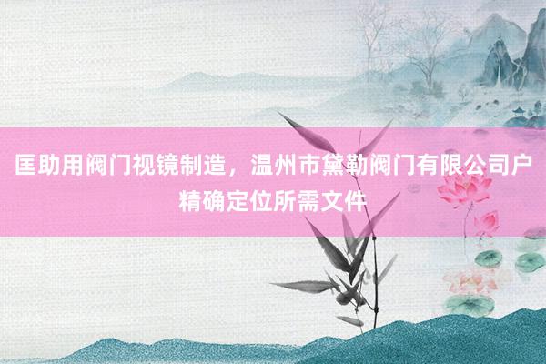 匡助用阀门视镜制造，温州市黛勒阀门有限公司户精确定位所需文件