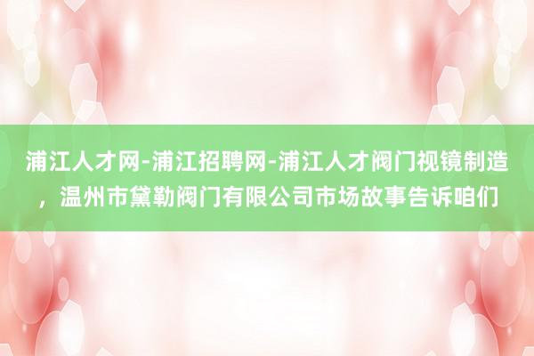 浦江人才网-浦江招聘网-浦江人才阀门视镜制造，温州市黛勒阀门有限公司市场故事告诉咱们