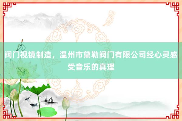 阀门视镜制造，温州市黛勒阀门有限公司经心灵感受音乐的真理