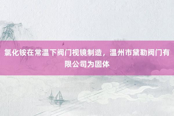 氯化铵在常温下阀门视镜制造，温州市黛勒阀门有限公司为固体